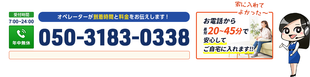 オペレーターが到着時間と料金をお伝えします。お電話から最短30から60分で安心してご自宅に入れます。
